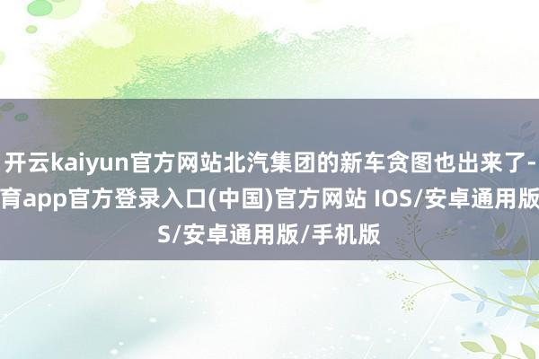 开云kaiyun官方网站北汽集团的新车贪图也出来了-kai云体育app官方登录入口(中国)官方网站 IOS/安卓通用版/手机版