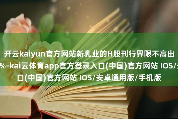 开云kaiyun官方网站新乳业的H股刊行界限不高出刊行后总股本的15%-kai云体育app官方登录入口(中国)官方网站 IOS/安卓通用版/手机版