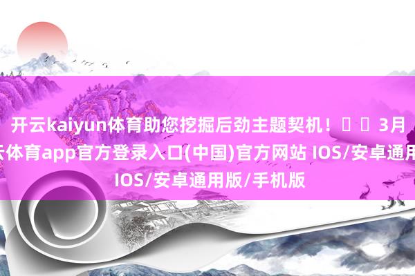 开云kaiyun体育助您挖掘后劲主题契机！		　　3月12日-kai云体育app官方登录入口(中国)官方网站 IOS/安卓通用版/手机版